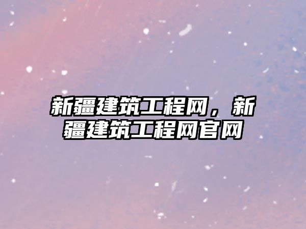 新疆建筑工程網，新疆建筑工程網官網