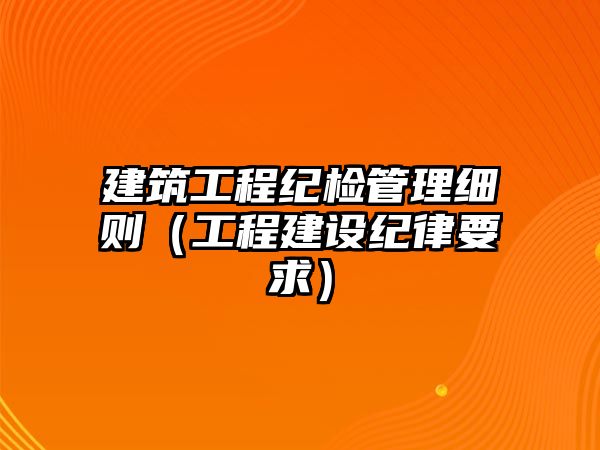 建筑工程紀(jì)檢管理細(xì)則（工程建設(shè)紀(jì)律要求）