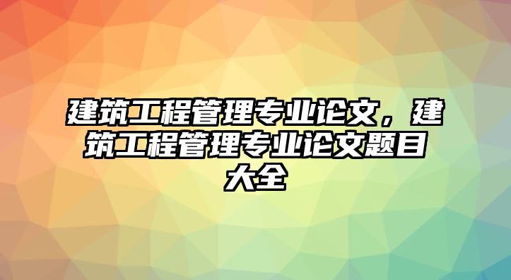 建筑工程管理專業(yè)論文，建筑工程管理專業(yè)論文題目大全