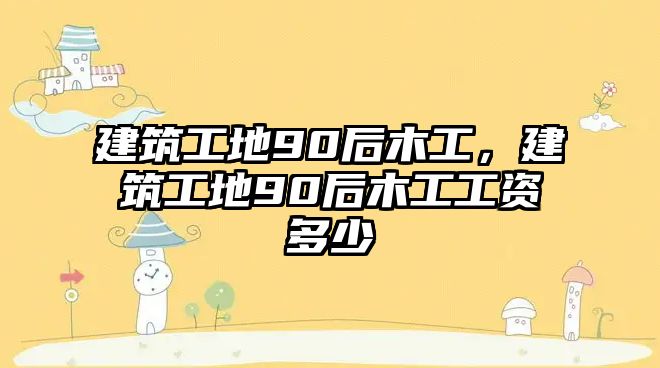 建筑工地90后木工，建筑工地90后木工工資多少