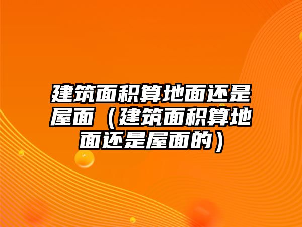 建筑面積算地面還是屋面（建筑面積算地面還是屋面的）