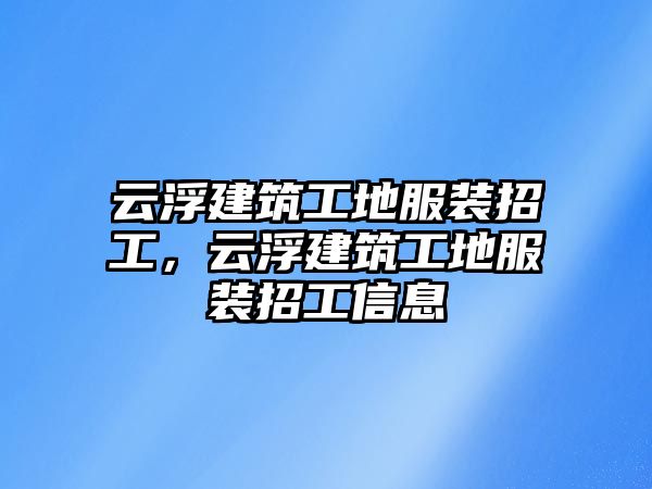 云浮建筑工地服裝招工，云浮建筑工地服裝招工信息