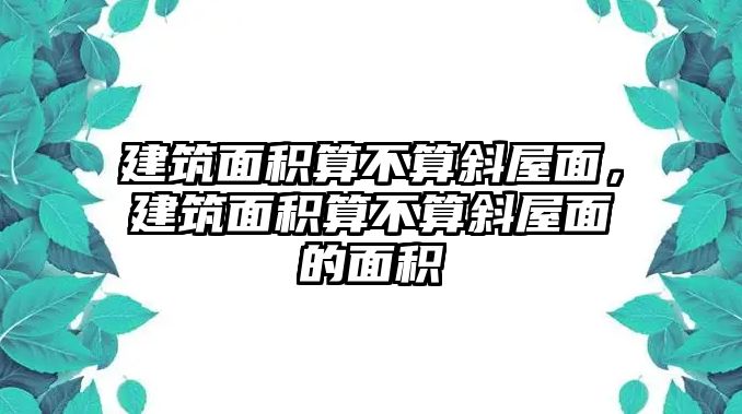 建筑面積算不算斜屋面，建筑面積算不算斜屋面的面積