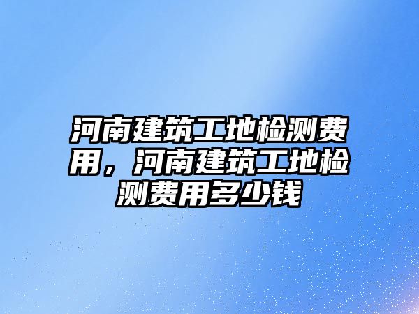 河南建筑工地檢測費用，河南建筑工地檢測費用多少錢