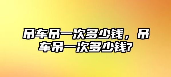 吊車吊一次多少錢，吊車吊一次多少錢?