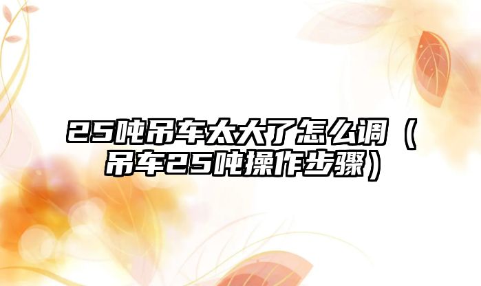 25噸吊車太大了怎么調(diào)（吊車25噸操作步驟）