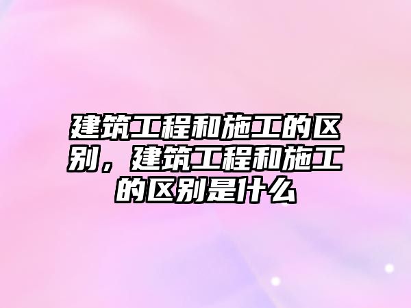 建筑工程和施工的區(qū)別，建筑工程和施工的區(qū)別是什么