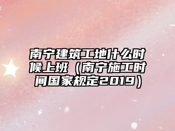 南寧建筑工地什么時候上班（南寧施工時間國家規(guī)定2019）