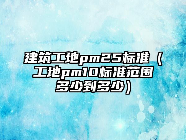 建筑工地pm25標(biāo)準(zhǔn)（工地pm10標(biāo)準(zhǔn)范圍多少到多少）