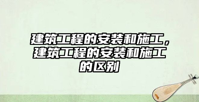 建筑工程的安裝和施工，建筑工程的安裝和施工的區(qū)別