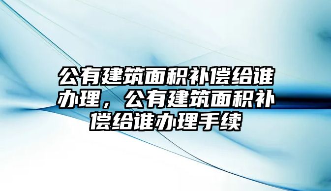 公有建筑面積補償給誰辦理，公有建筑面積補償給誰辦理手續(xù)