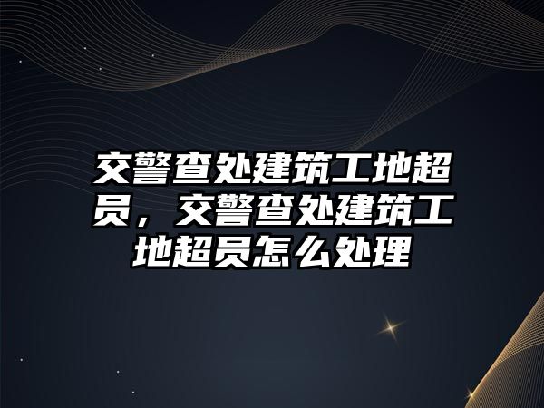 交警查處建筑工地超員，交警查處建筑工地超員怎么處理