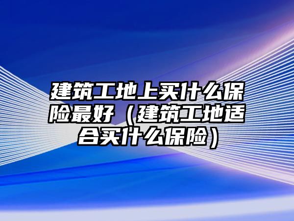 建筑工地上買什么保險(xiǎn)最好（建筑工地適合買什么保險(xiǎn)）