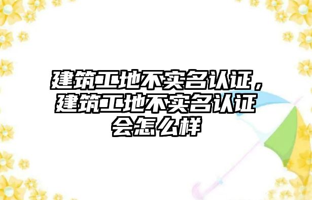 建筑工地不實名認證，建筑工地不實名認證會怎么樣