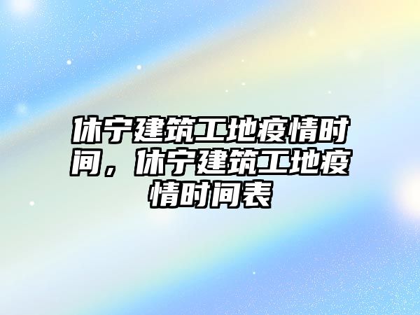 休寧建筑工地疫情時(shí)間，休寧建筑工地疫情時(shí)間表