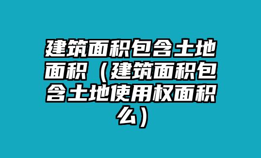 建筑面積包含土地面積（建筑面積包含土地使用權面積么）