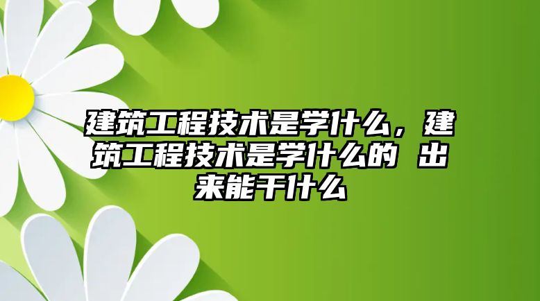 建筑工程技術是學什么，建筑工程技術是學什么的 出來能干什么