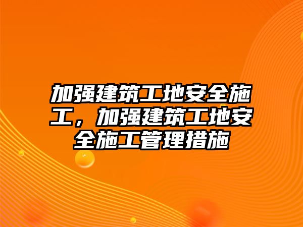 加強(qiáng)建筑工地安全施工，加強(qiáng)建筑工地安全施工管理措施