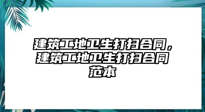 建筑工地衛(wèi)生打掃合同，建筑工地衛(wèi)生打掃合同范本