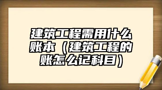 建筑工程需用什么賬本（建筑工程的賬怎么記科目）