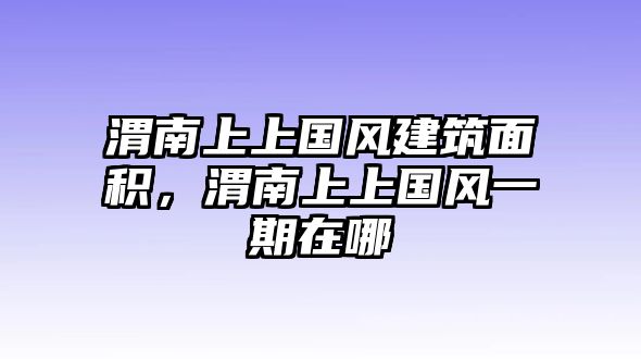 渭南上上國(guó)風(fēng)建筑面積，渭南上上國(guó)風(fēng)一期在哪