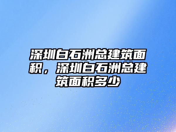 深圳白石洲總建筑面積，深圳白石洲總建筑面積多少