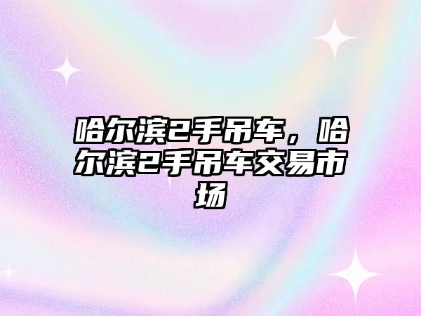 哈爾濱2手吊車，哈爾濱2手吊車交易市場