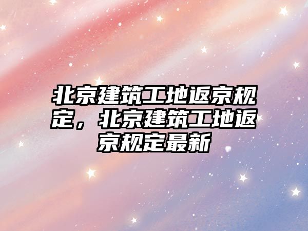 北京建筑工地返京規(guī)定，北京建筑工地返京規(guī)定最新