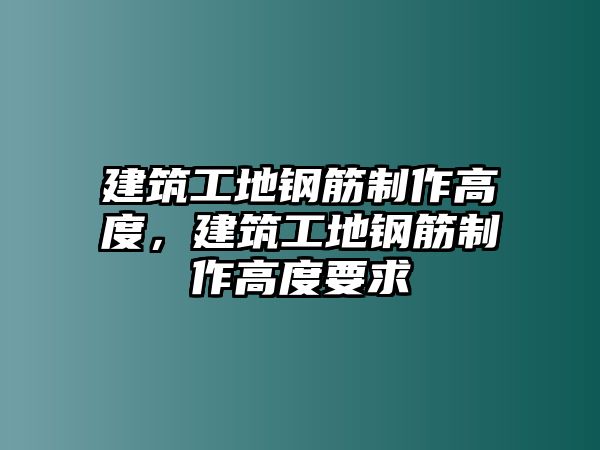 建筑工地鋼筋制作高度，建筑工地鋼筋制作高度要求