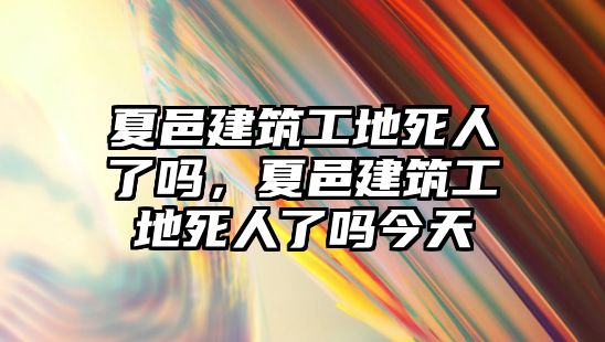 夏邑建筑工地死人了嗎，夏邑建筑工地死人了嗎今天