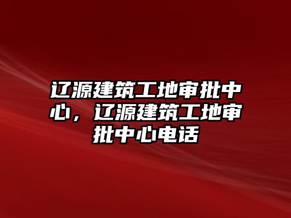 遼源建筑工地審批中心，遼源建筑工地審批中心電話