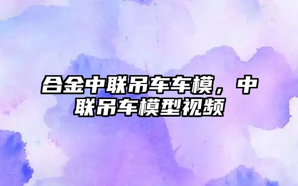 合金中聯(lián)吊車車模，中聯(lián)吊車模型視頻