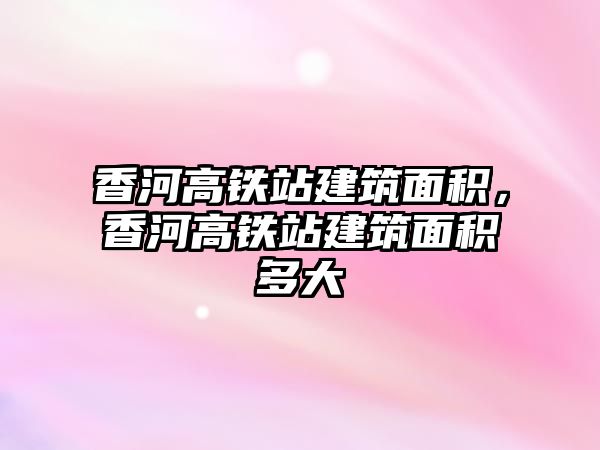 香河高鐵站建筑面積，香河高鐵站建筑面積多大