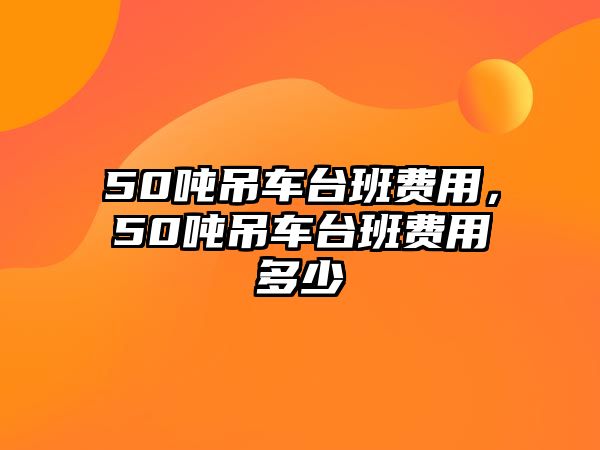 50噸吊車臺(tái)班費(fèi)用，50噸吊車臺(tái)班費(fèi)用多少