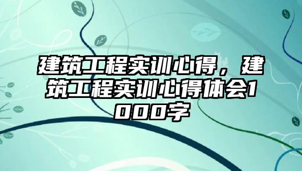 建筑工程實訓心得，建筑工程實訓心得體會1000字