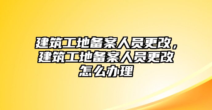 建筑工地備案人員更改，建筑工地備案人員更改怎么辦理