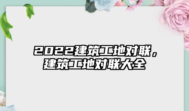 2022建筑工地對(duì)聯(lián)，建筑工地對(duì)聯(lián)大全