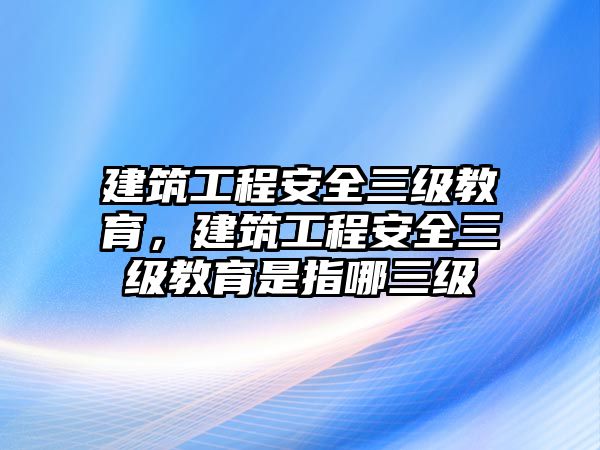 建筑工程安全三級(jí)教育，建筑工程安全三級(jí)教育是指哪三級(jí)