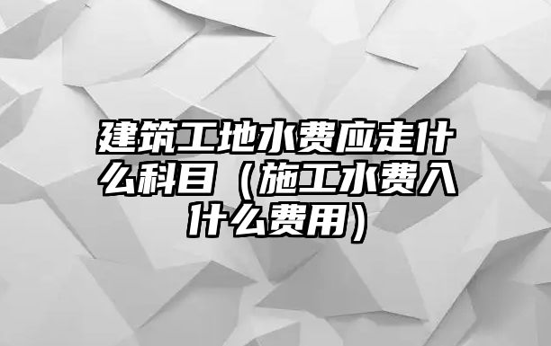 建筑工地水費(fèi)應(yīng)走什么科目（施工水費(fèi)入什么費(fèi)用）