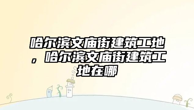 哈爾濱文廟街建筑工地，哈爾濱文廟街建筑工地在哪