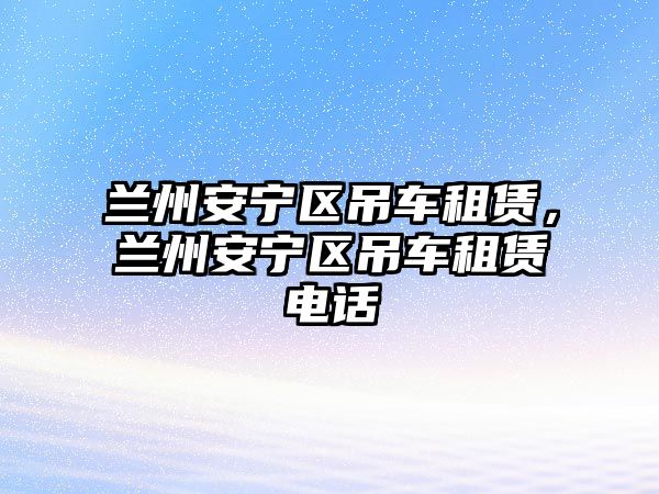 蘭州安寧區(qū)吊車租賃，蘭州安寧區(qū)吊車租賃電話