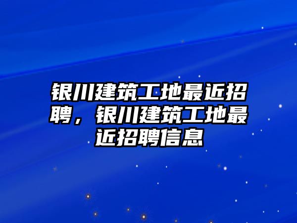 銀川建筑工地最近招聘，銀川建筑工地最近招聘信息