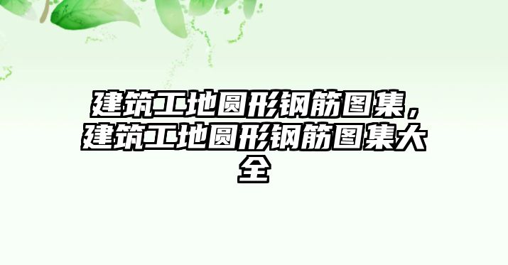 建筑工地圓形鋼筋圖集，建筑工地圓形鋼筋圖集大全