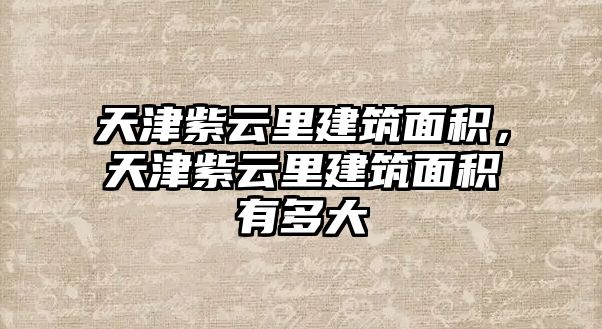 天津紫云里建筑面積，天津紫云里建筑面積有多大