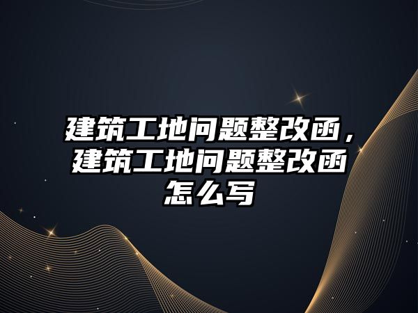 建筑工地問題整改函，建筑工地問題整改函怎么寫