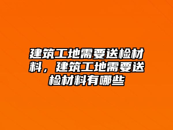 建筑工地需要送檢材料，建筑工地需要送檢材料有哪些