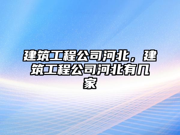 建筑工程公司河北，建筑工程公司河北有幾家