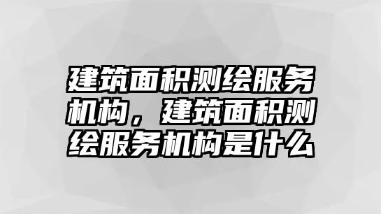 建筑面積測(cè)繪服務(wù)機(jī)構(gòu)，建筑面積測(cè)繪服務(wù)機(jī)構(gòu)是什么