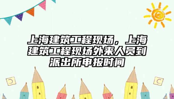 上海建筑工程現(xiàn)場，上海建筑工程現(xiàn)場外來人員到派出所申報時間