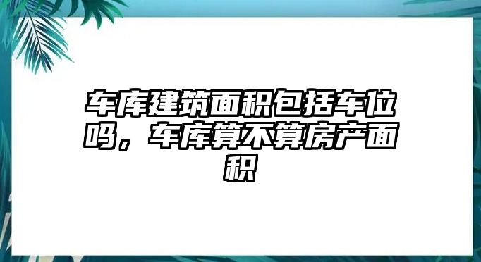 車庫建筑面積包括車位嗎，車庫算不算房產(chǎn)面積